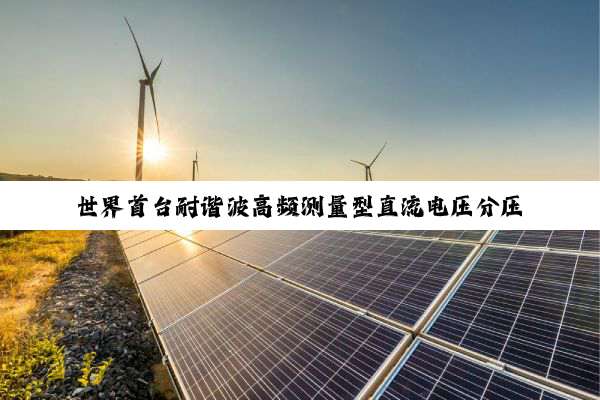 世界首台耐谐波高频测量型直流电压分压器成功实现首次挂网应用